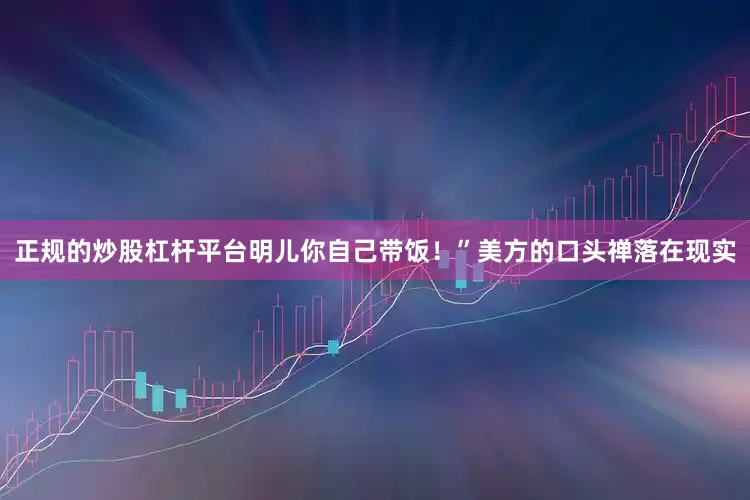 正规的炒股杠杆平台明儿你自己带饭！”美方的口头禅落在现实