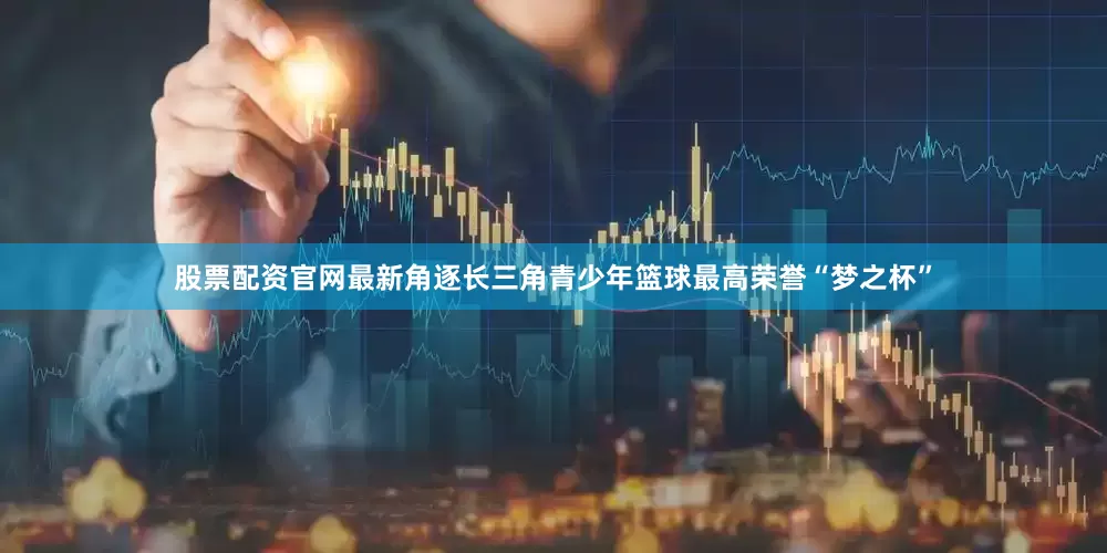 股票配资官网最新角逐长三角青少年篮球最高荣誉“梦之杯”