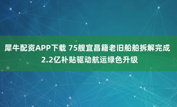 犀牛配资APP下载 75艘宜昌籍老旧船舶拆解完成  2.2亿补贴驱动航运绿色升级