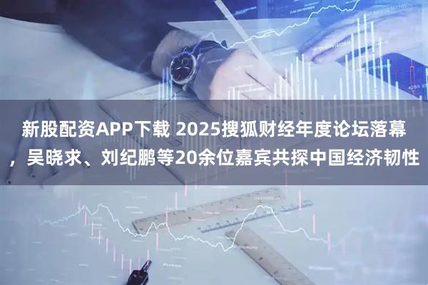 新股配资APP下载 2025搜狐财经年度论坛落幕，吴晓求、刘纪鹏等20余位嘉宾共探中国经济韧性