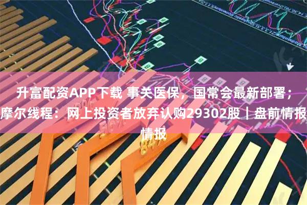 升富配资APP下载 事关医保，国常会最新部署；摩尔线程：网上投资者放弃认购29302股｜盘前情报