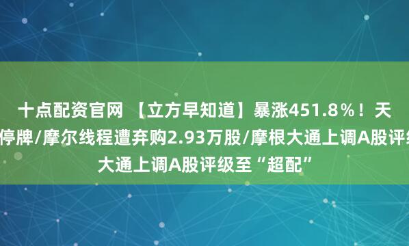 十点配资官网 【立方早知道】暴涨451.8％！天普股份紧急停牌/摩尔线程遭弃购2.93万股/摩根大通上调A股评级至“超配”