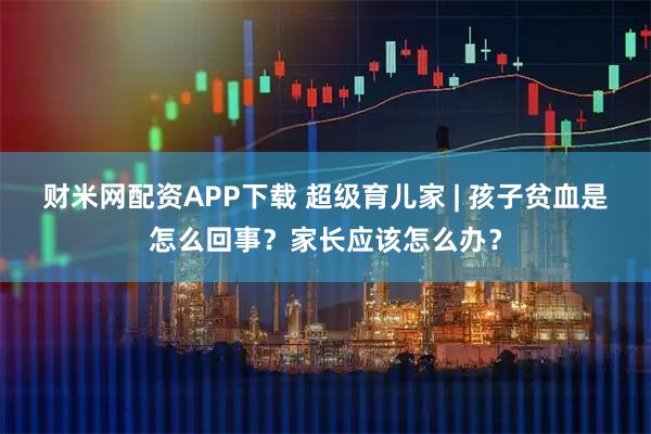 财米网配资APP下载 超级育儿家 | 孩子贫血是怎么回事？家长应该怎么办？