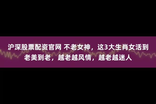 沪深股票配资官网 不老女神,这3大生肖女活到老美到老,越老越风情,越老越迷人