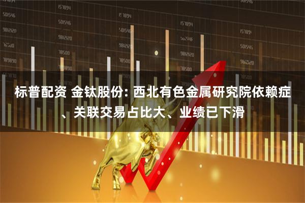 标普配资 金钛股份: 西北有色金属研究院依赖症、关联交易占比大、业绩已下滑