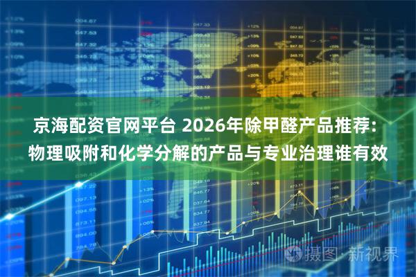 京海配资官网平台 2026年除甲醛产品推荐: 物理吸附和化学分解的产品与专业治理谁有效