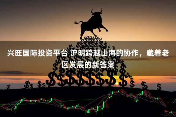 兴旺国际投资平台 沪明跨越山海的协作，藏着老区发展的新答案