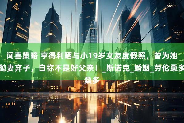 闻喜策略 亨得利晒与小19岁女友度假照，曾为她抛妻弃子，自称不是好父亲！_斯诺克_婚姻_劳伦桑多