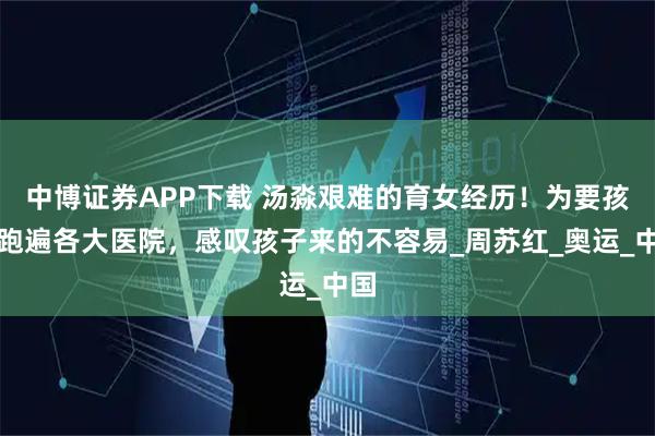 中博证券APP下载 汤淼艰难的育女经历！为要孩子跑遍各大医院，感叹孩子来的不容易_周苏红_奥运_中国