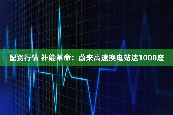 配资行情 补能革命：蔚来高速换电站达1000座