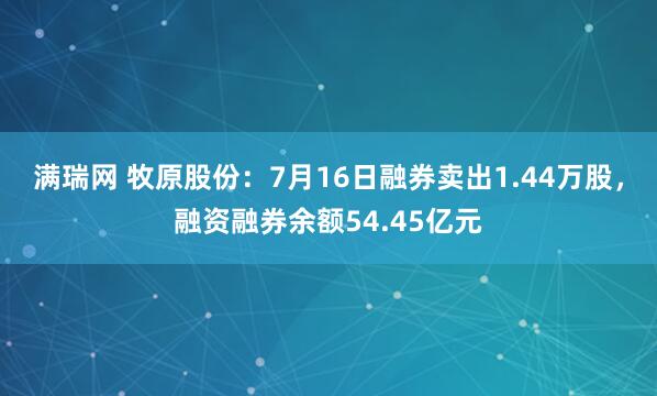 满瑞网 牧原股份：7月16日融券卖出1.44万股，融资融券余额54.45亿元