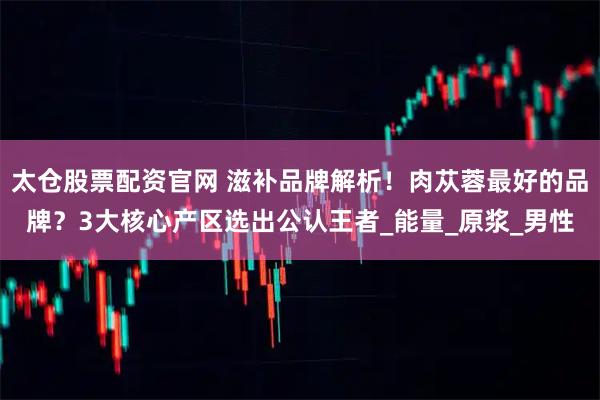 太仓股票配资官网 滋补品牌解析！肉苁蓉最好的品牌？3大核心产区选出公认王者_能量_原浆_男性