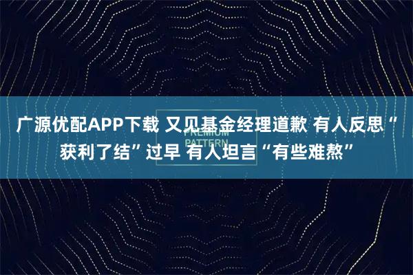 广源优配APP下载 又见基金经理道歉 有人反思“获利了结”过早 有人坦言“有些难熬”