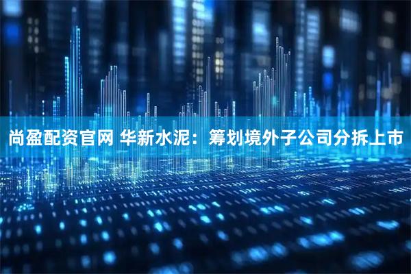 尚盈配资官网 华新水泥：筹划境外子公司分拆上市