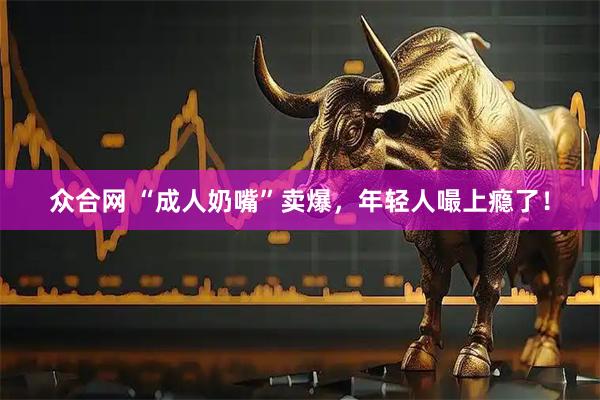 众合网 “成人奶嘴”卖爆，年轻人嘬上瘾了！