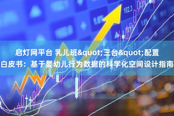 启灯网平台 乳儿班"三台"配置白皮书:基于婴幼儿行为数据的科学化空间设计指南