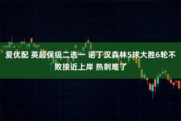 爱优配 英超保级二选一 诺丁汉森林5球大胜6轮不败接近上岸 热刺难了